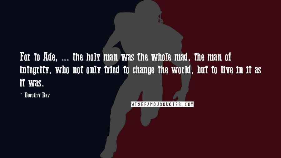Dorothy Day Quotes: For to Ade, ... the holy man was the whole mad, the man of integrity, who not only tried to change the world, but to live in it as it was.