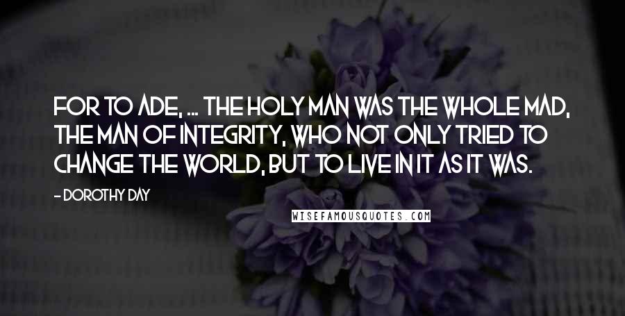 Dorothy Day Quotes: For to Ade, ... the holy man was the whole mad, the man of integrity, who not only tried to change the world, but to live in it as it was.