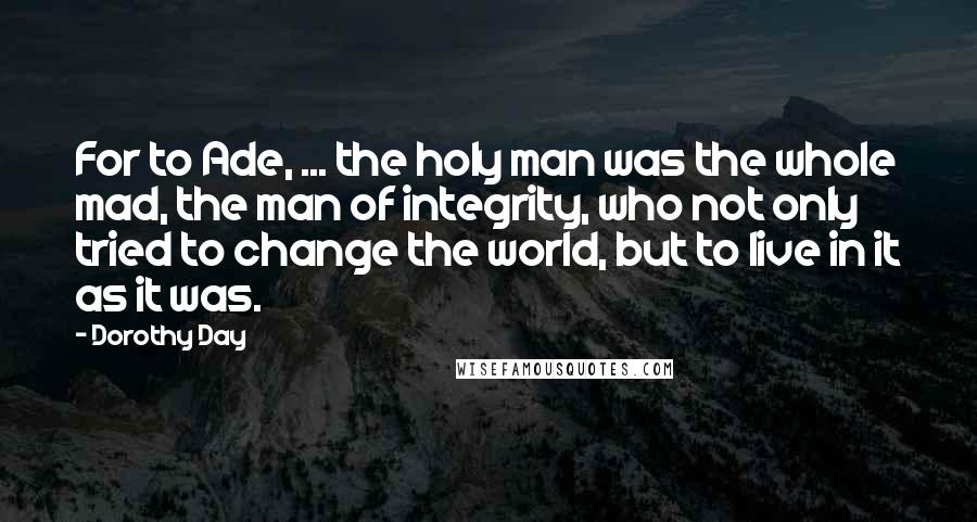 Dorothy Day Quotes: For to Ade, ... the holy man was the whole mad, the man of integrity, who not only tried to change the world, but to live in it as it was.