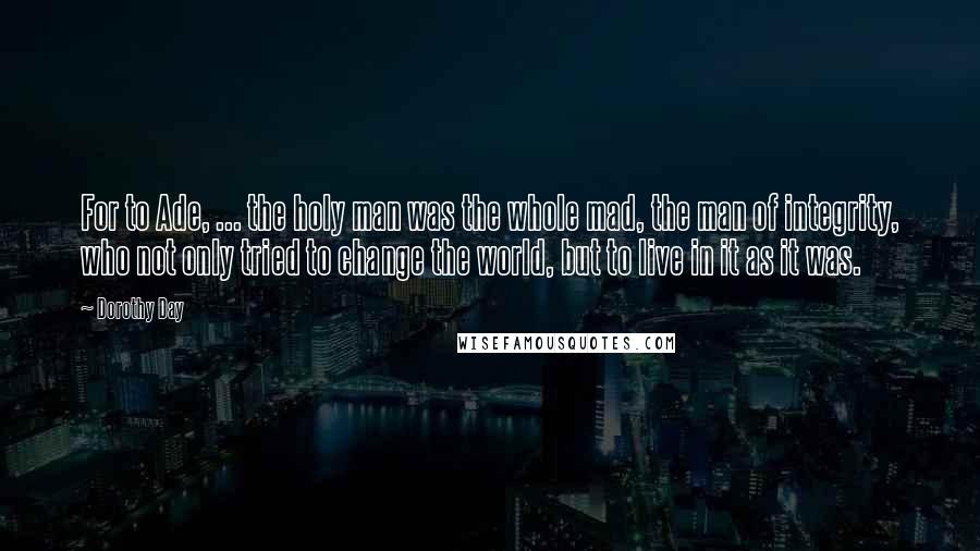 Dorothy Day Quotes: For to Ade, ... the holy man was the whole mad, the man of integrity, who not only tried to change the world, but to live in it as it was.