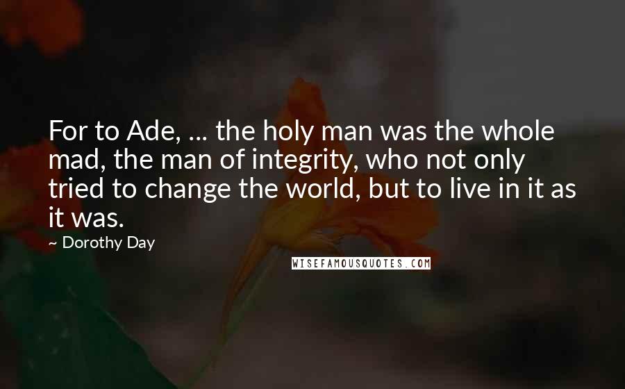 Dorothy Day Quotes: For to Ade, ... the holy man was the whole mad, the man of integrity, who not only tried to change the world, but to live in it as it was.