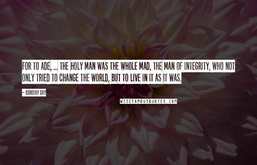 Dorothy Day Quotes: For to Ade, ... the holy man was the whole mad, the man of integrity, who not only tried to change the world, but to live in it as it was.