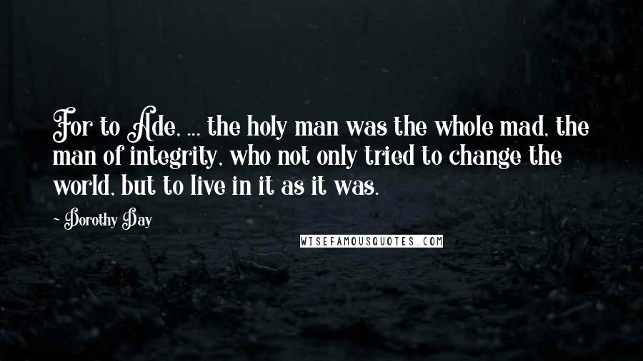 Dorothy Day Quotes: For to Ade, ... the holy man was the whole mad, the man of integrity, who not only tried to change the world, but to live in it as it was.