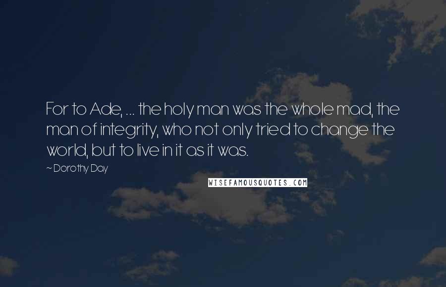 Dorothy Day Quotes: For to Ade, ... the holy man was the whole mad, the man of integrity, who not only tried to change the world, but to live in it as it was.