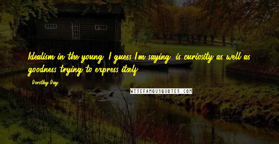 Dorothy Day Quotes: Idealism in the young, I guess I'm saying, is curiosity as well as goodness trying to express itself.