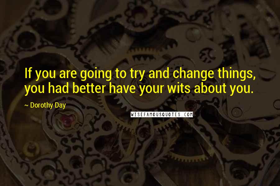 Dorothy Day Quotes: If you are going to try and change things, you had better have your wits about you.