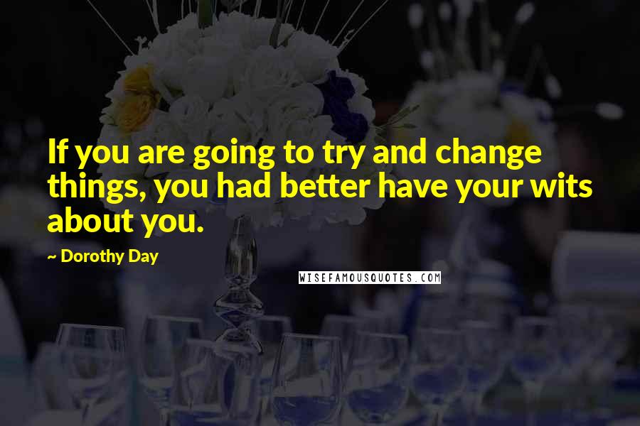 Dorothy Day Quotes: If you are going to try and change things, you had better have your wits about you.