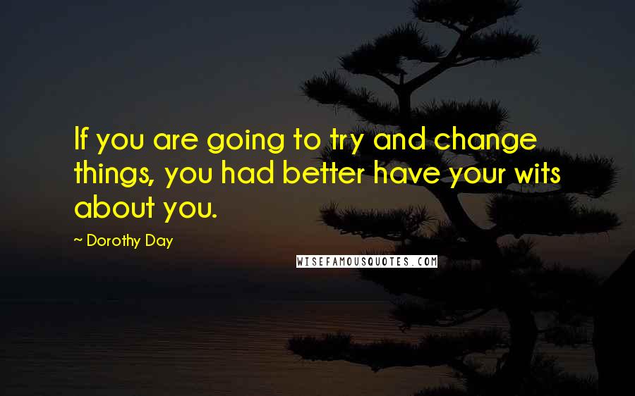 Dorothy Day Quotes: If you are going to try and change things, you had better have your wits about you.