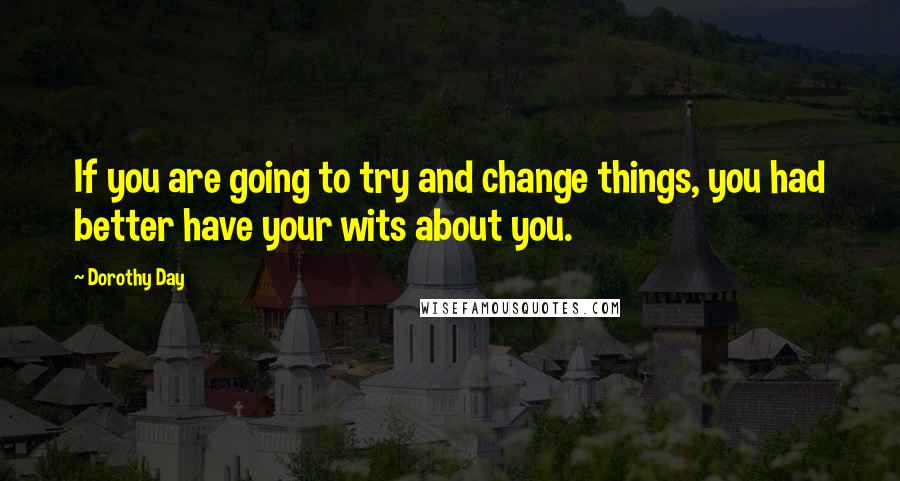 Dorothy Day Quotes: If you are going to try and change things, you had better have your wits about you.