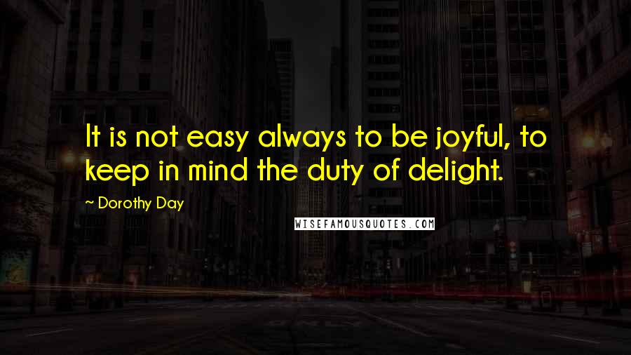 Dorothy Day Quotes: It is not easy always to be joyful, to keep in mind the duty of delight.