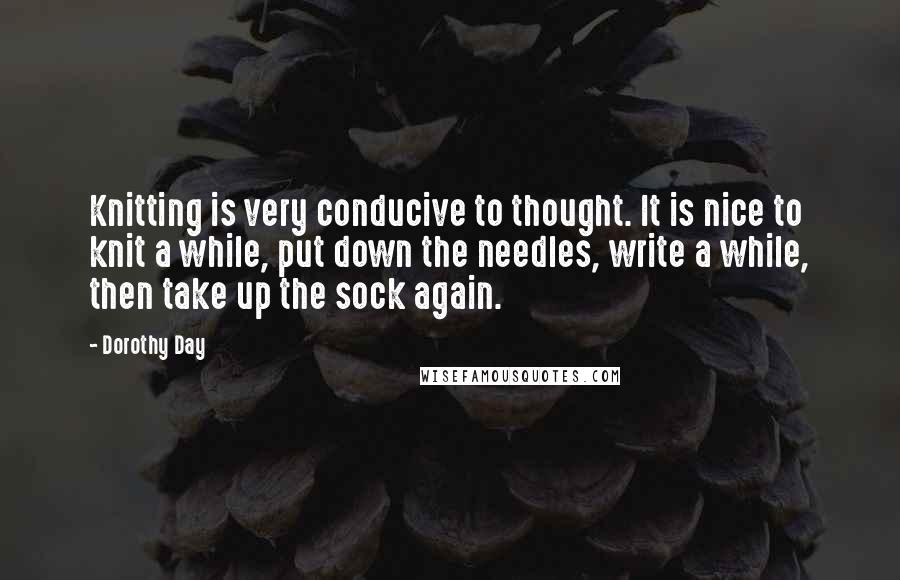 Dorothy Day Quotes: Knitting is very conducive to thought. It is nice to knit a while, put down the needles, write a while, then take up the sock again.