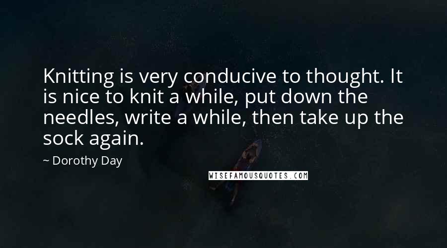 Dorothy Day Quotes: Knitting is very conducive to thought. It is nice to knit a while, put down the needles, write a while, then take up the sock again.