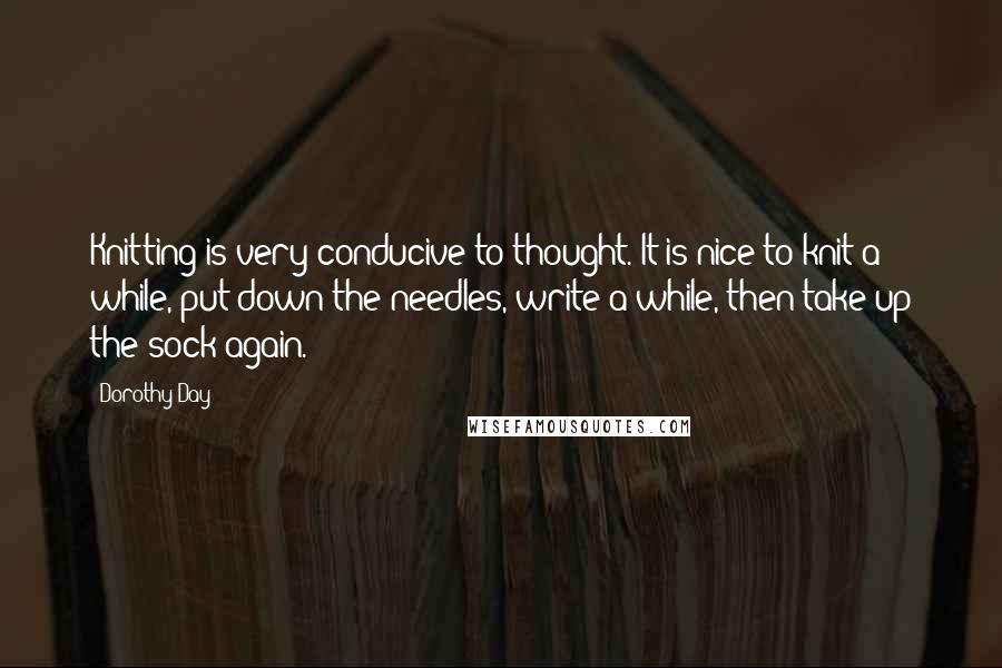 Dorothy Day Quotes: Knitting is very conducive to thought. It is nice to knit a while, put down the needles, write a while, then take up the sock again.