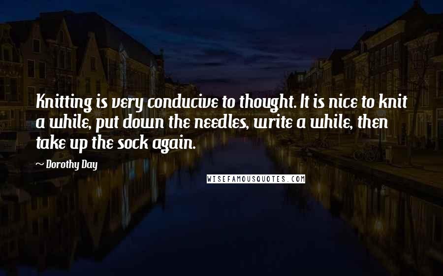 Dorothy Day Quotes: Knitting is very conducive to thought. It is nice to knit a while, put down the needles, write a while, then take up the sock again.