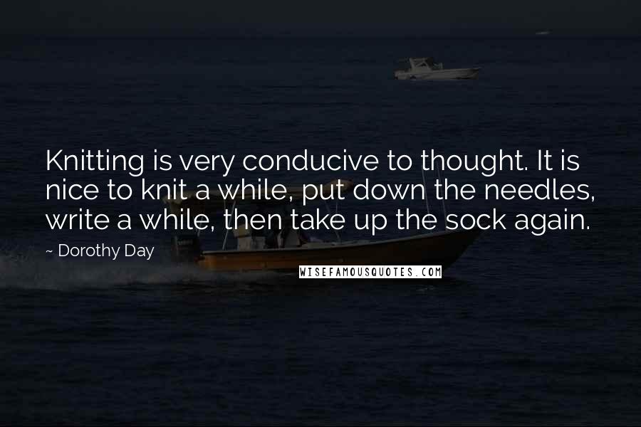 Dorothy Day Quotes: Knitting is very conducive to thought. It is nice to knit a while, put down the needles, write a while, then take up the sock again.