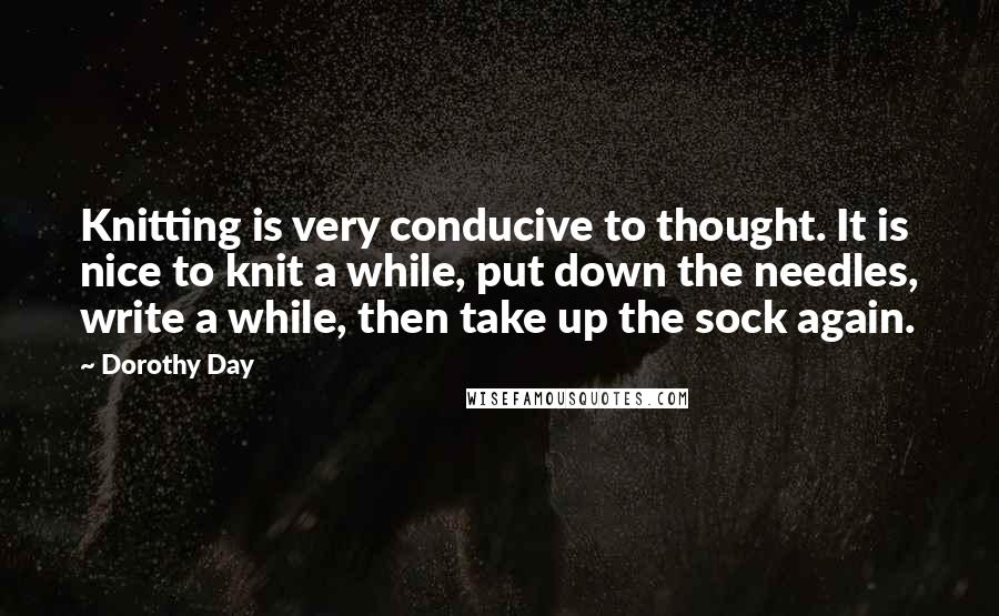 Dorothy Day Quotes: Knitting is very conducive to thought. It is nice to knit a while, put down the needles, write a while, then take up the sock again.