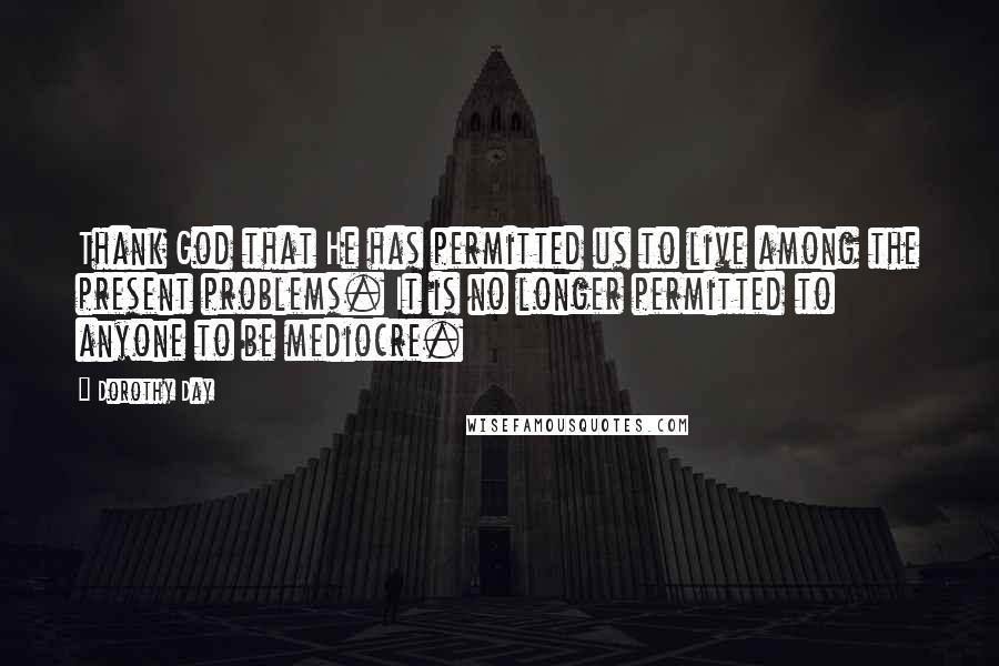 Dorothy Day Quotes: Thank God that He has permitted us to live among the present problems. It is no longer permitted to anyone to be mediocre.