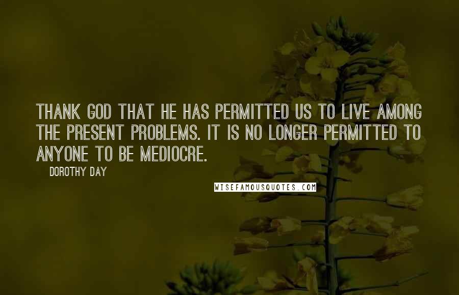 Dorothy Day Quotes: Thank God that He has permitted us to live among the present problems. It is no longer permitted to anyone to be mediocre.