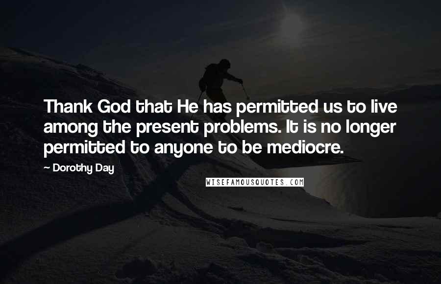 Dorothy Day Quotes: Thank God that He has permitted us to live among the present problems. It is no longer permitted to anyone to be mediocre.