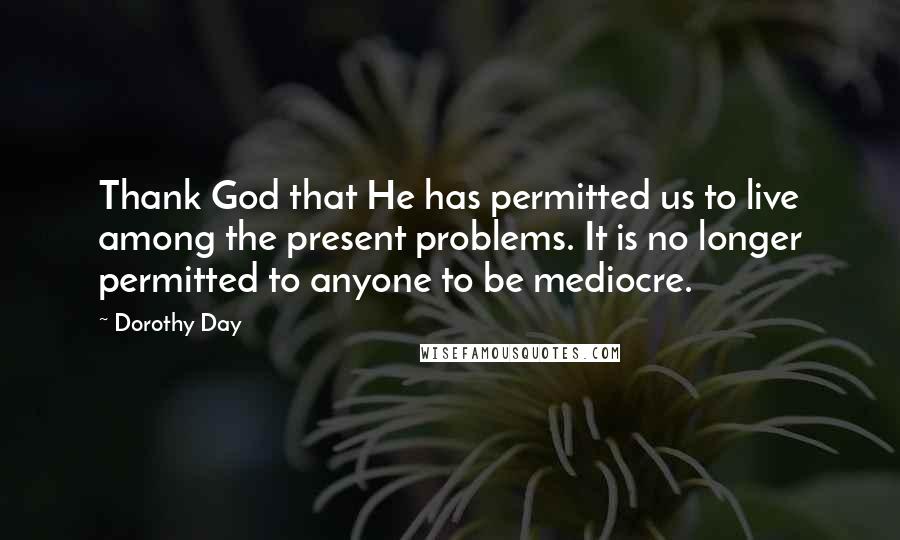 Dorothy Day Quotes: Thank God that He has permitted us to live among the present problems. It is no longer permitted to anyone to be mediocre.