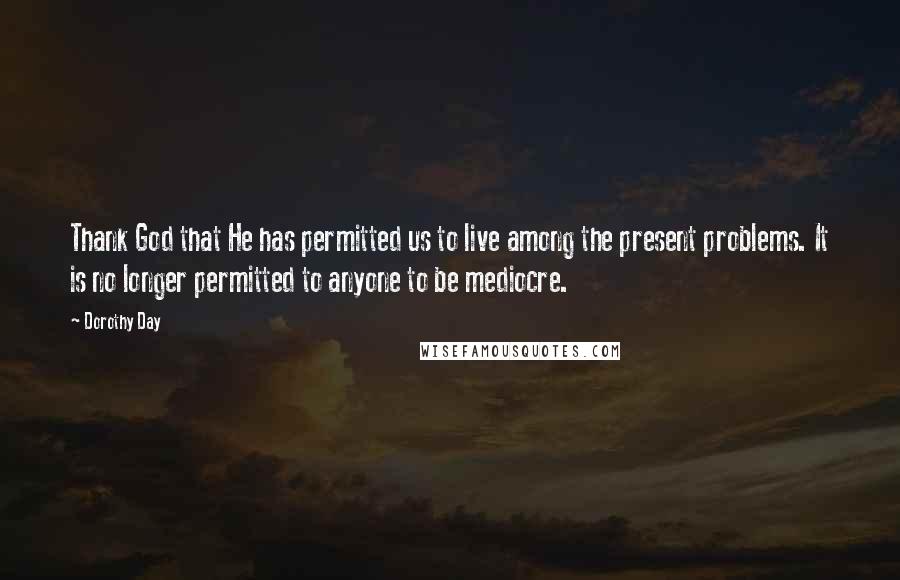 Dorothy Day Quotes: Thank God that He has permitted us to live among the present problems. It is no longer permitted to anyone to be mediocre.