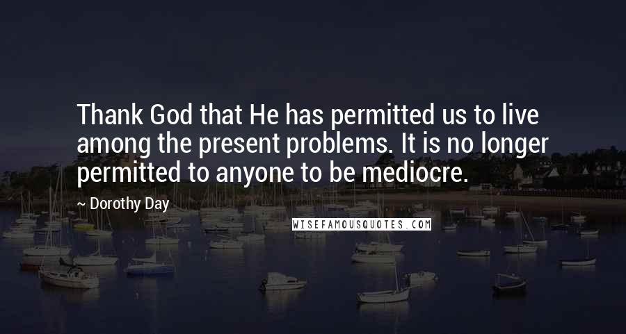 Dorothy Day Quotes: Thank God that He has permitted us to live among the present problems. It is no longer permitted to anyone to be mediocre.