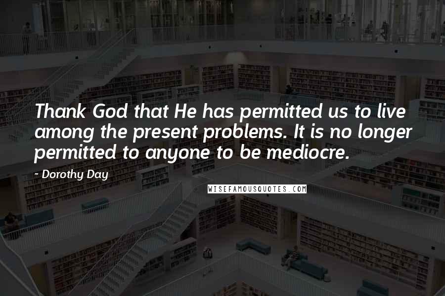 Dorothy Day Quotes: Thank God that He has permitted us to live among the present problems. It is no longer permitted to anyone to be mediocre.