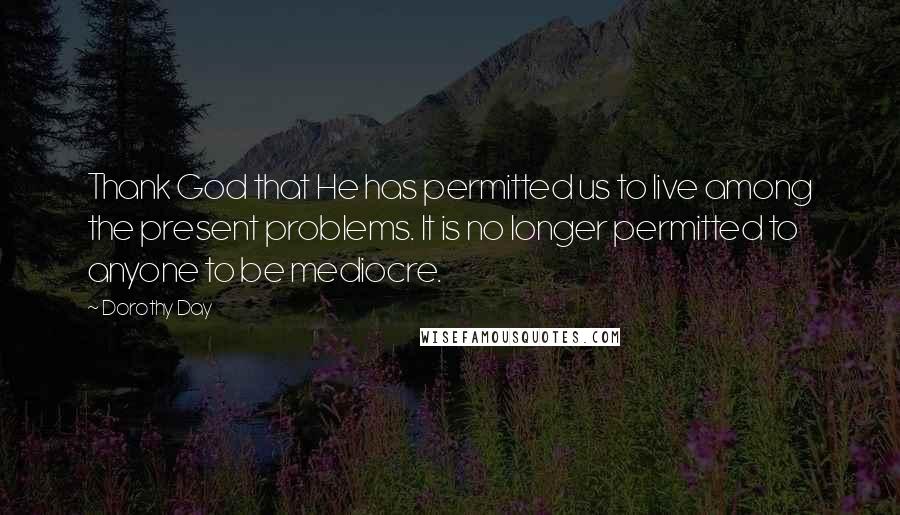 Dorothy Day Quotes: Thank God that He has permitted us to live among the present problems. It is no longer permitted to anyone to be mediocre.