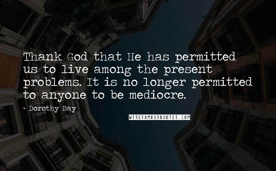 Dorothy Day Quotes: Thank God that He has permitted us to live among the present problems. It is no longer permitted to anyone to be mediocre.