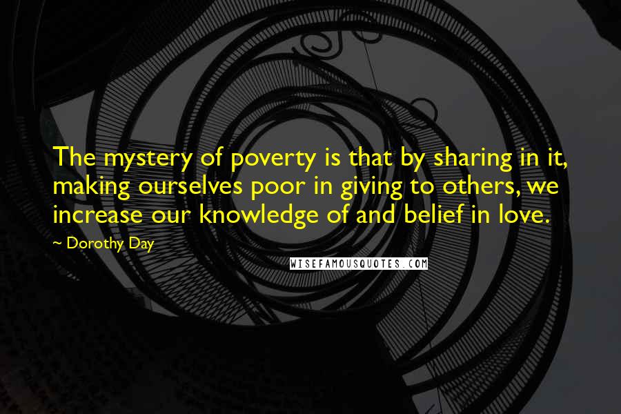 Dorothy Day Quotes: The mystery of poverty is that by sharing in it, making ourselves poor in giving to others, we increase our knowledge of and belief in love.