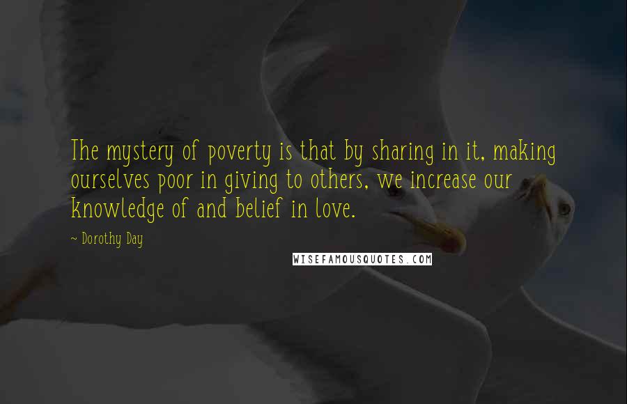 Dorothy Day Quotes: The mystery of poverty is that by sharing in it, making ourselves poor in giving to others, we increase our knowledge of and belief in love.