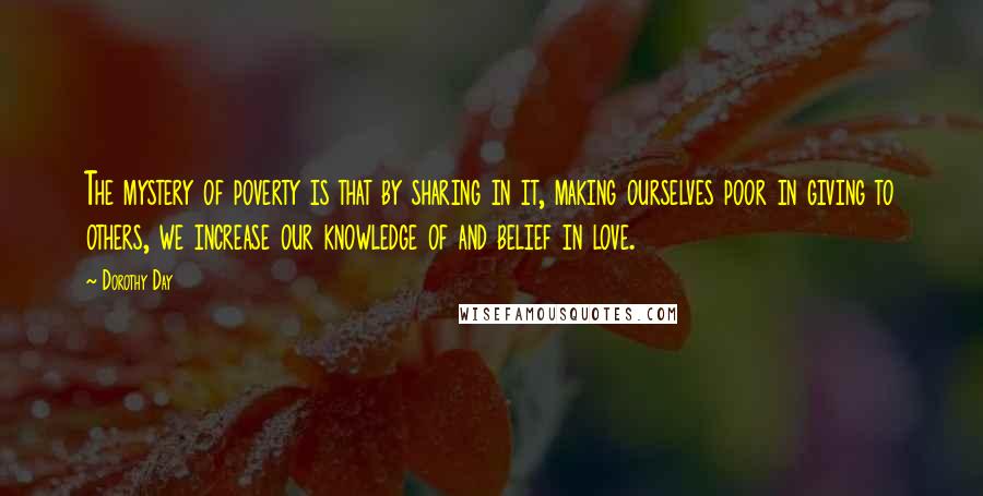 Dorothy Day Quotes: The mystery of poverty is that by sharing in it, making ourselves poor in giving to others, we increase our knowledge of and belief in love.