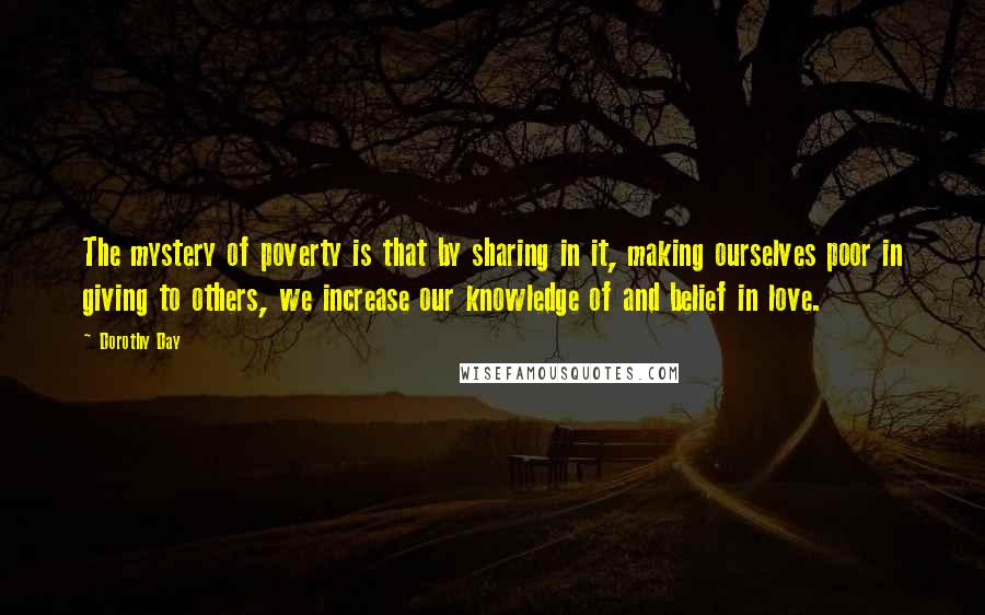 Dorothy Day Quotes: The mystery of poverty is that by sharing in it, making ourselves poor in giving to others, we increase our knowledge of and belief in love.