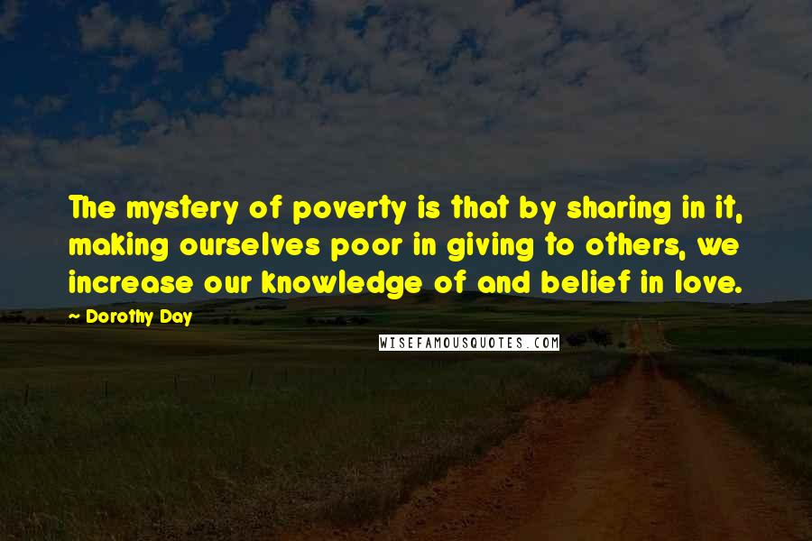 Dorothy Day Quotes: The mystery of poverty is that by sharing in it, making ourselves poor in giving to others, we increase our knowledge of and belief in love.