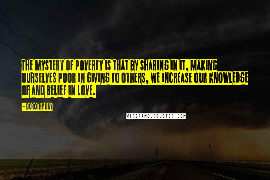 Dorothy Day Quotes: The mystery of poverty is that by sharing in it, making ourselves poor in giving to others, we increase our knowledge of and belief in love.