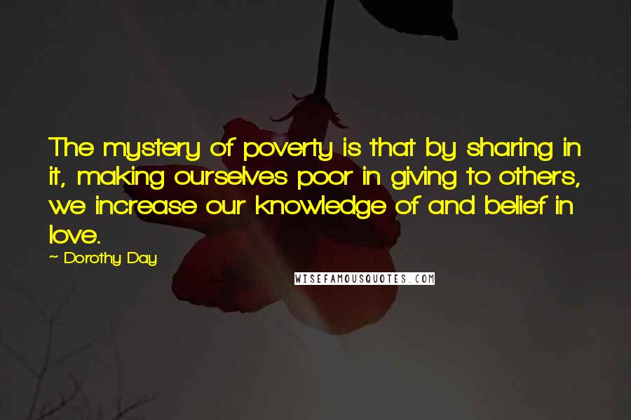 Dorothy Day Quotes: The mystery of poverty is that by sharing in it, making ourselves poor in giving to others, we increase our knowledge of and belief in love.