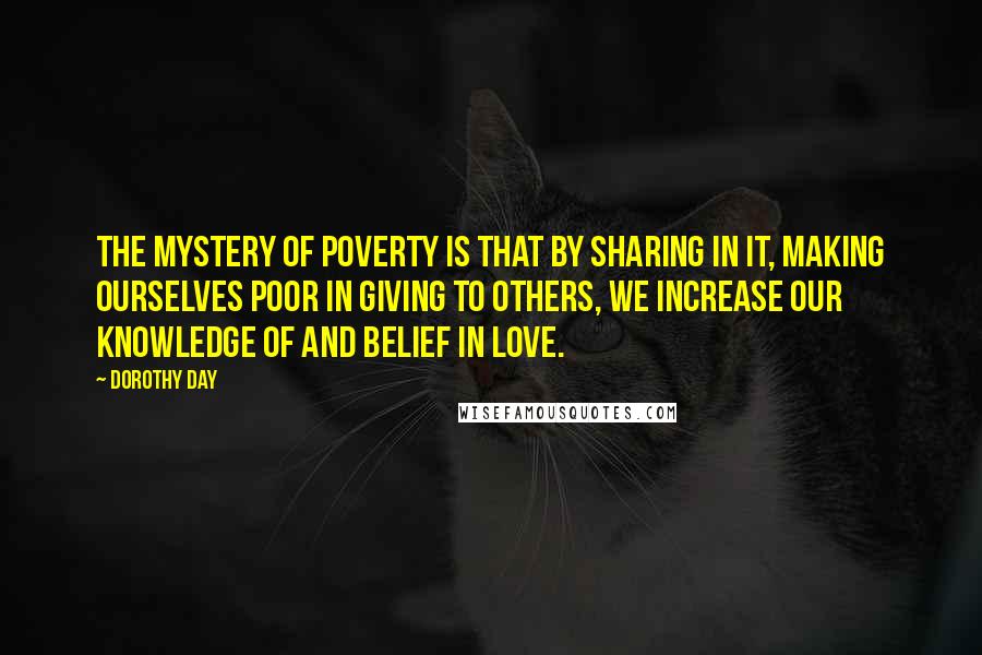 Dorothy Day Quotes: The mystery of poverty is that by sharing in it, making ourselves poor in giving to others, we increase our knowledge of and belief in love.