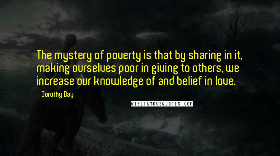 Dorothy Day Quotes: The mystery of poverty is that by sharing in it, making ourselves poor in giving to others, we increase our knowledge of and belief in love.