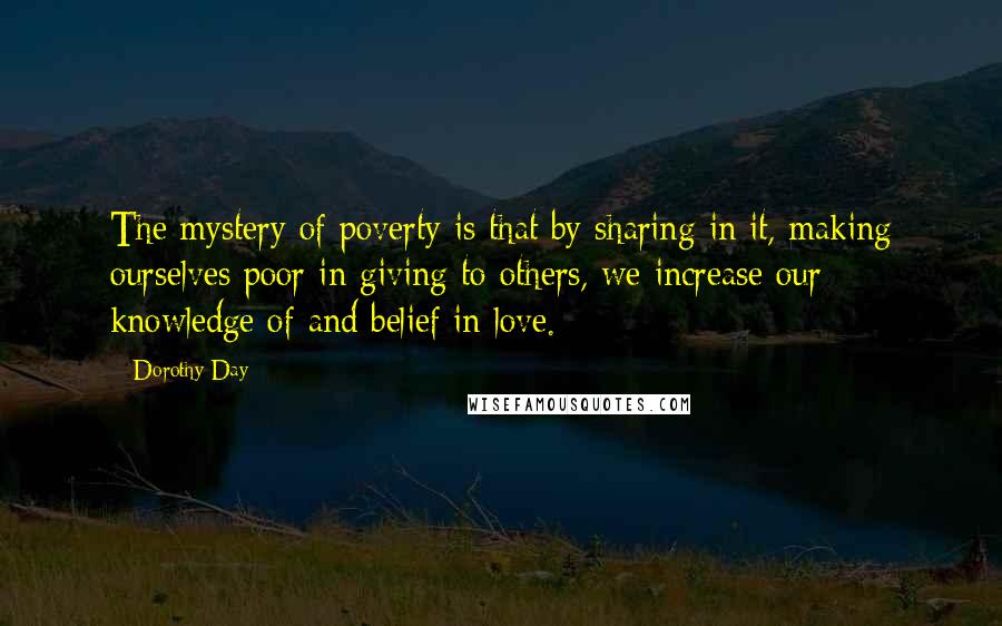 Dorothy Day Quotes: The mystery of poverty is that by sharing in it, making ourselves poor in giving to others, we increase our knowledge of and belief in love.