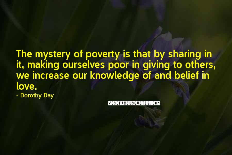 Dorothy Day Quotes: The mystery of poverty is that by sharing in it, making ourselves poor in giving to others, we increase our knowledge of and belief in love.