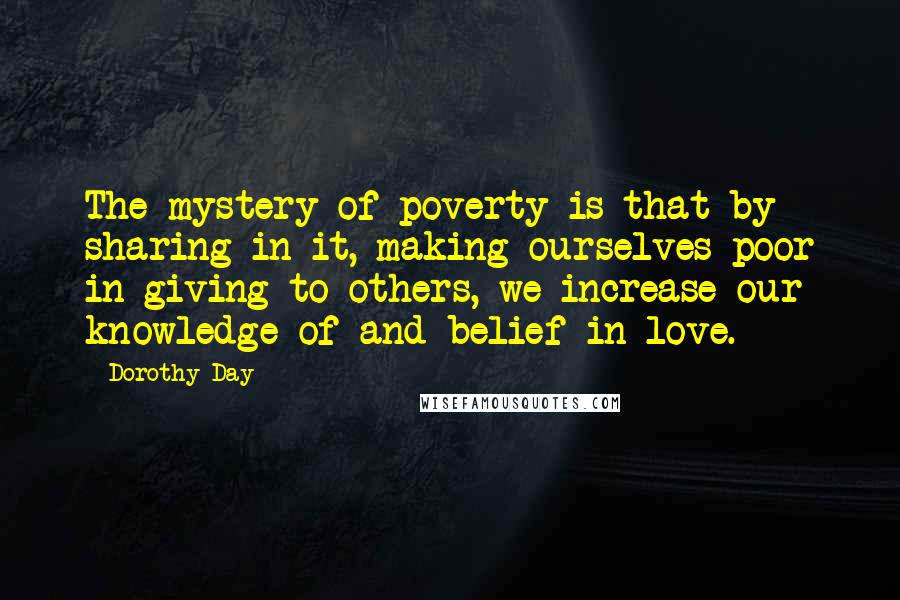 Dorothy Day Quotes: The mystery of poverty is that by sharing in it, making ourselves poor in giving to others, we increase our knowledge of and belief in love.