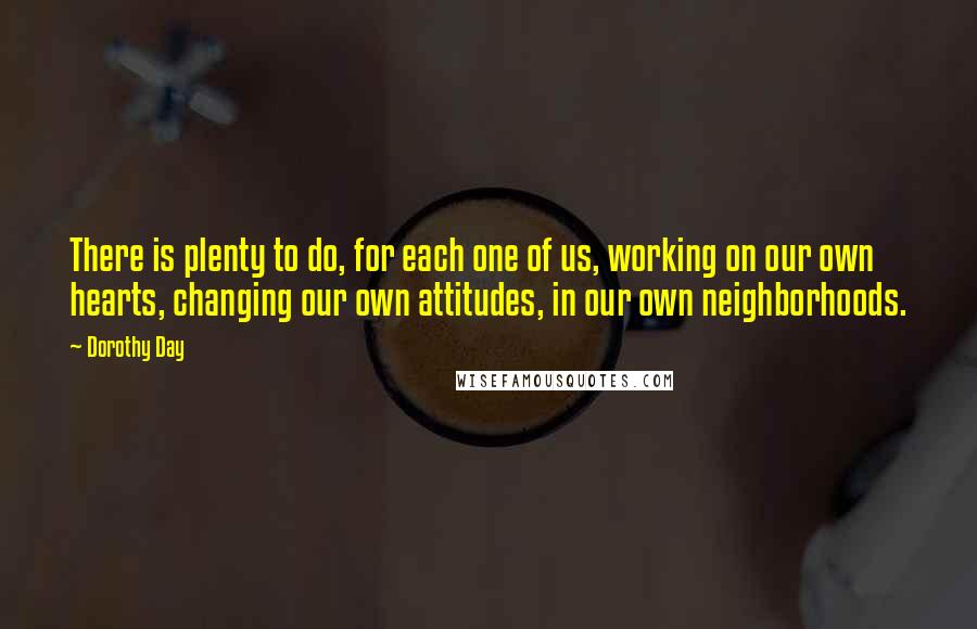 Dorothy Day Quotes: There is plenty to do, for each one of us, working on our own hearts, changing our own attitudes, in our own neighborhoods.