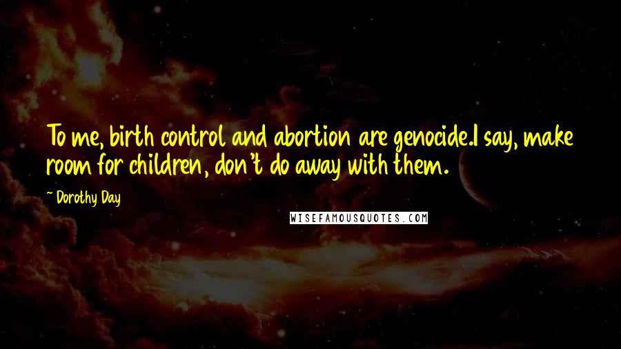 Dorothy Day Quotes: To me, birth control and abortion are genocide.I say, make room for children, don't do away with them.