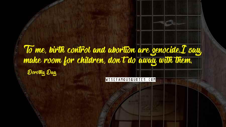 Dorothy Day Quotes: To me, birth control and abortion are genocide.I say, make room for children, don't do away with them.