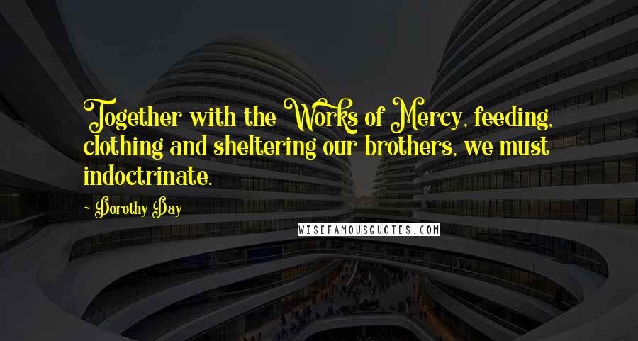 Dorothy Day Quotes: Together with the Works of Mercy, feeding, clothing and sheltering our brothers, we must indoctrinate.