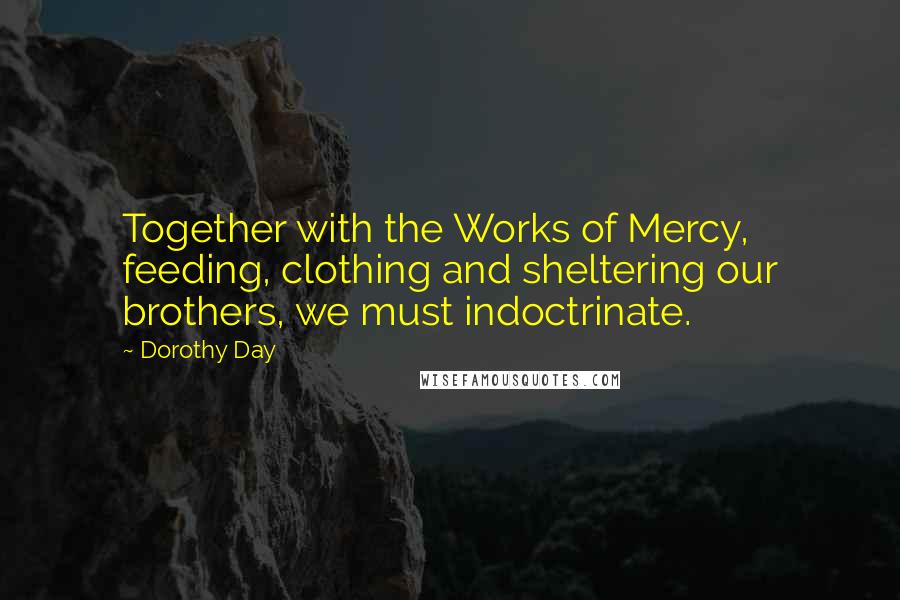 Dorothy Day Quotes: Together with the Works of Mercy, feeding, clothing and sheltering our brothers, we must indoctrinate.