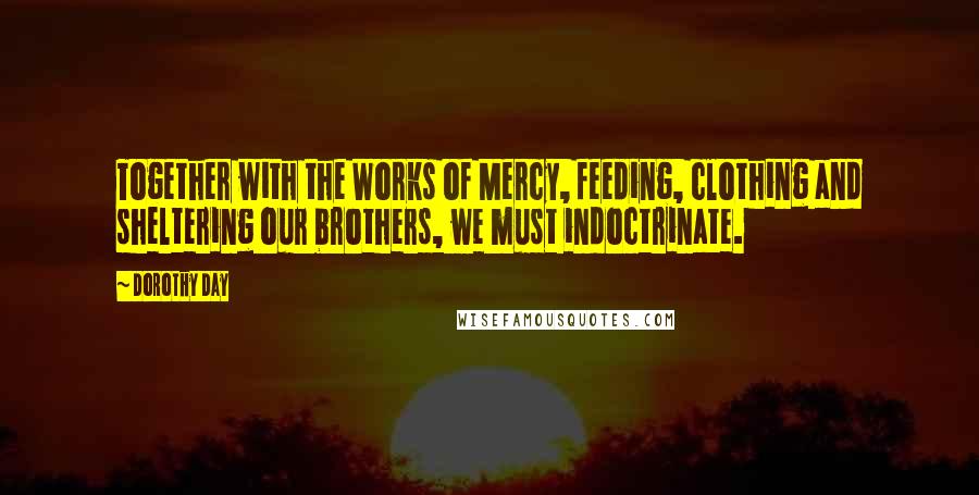 Dorothy Day Quotes: Together with the Works of Mercy, feeding, clothing and sheltering our brothers, we must indoctrinate.