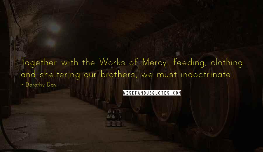 Dorothy Day Quotes: Together with the Works of Mercy, feeding, clothing and sheltering our brothers, we must indoctrinate.