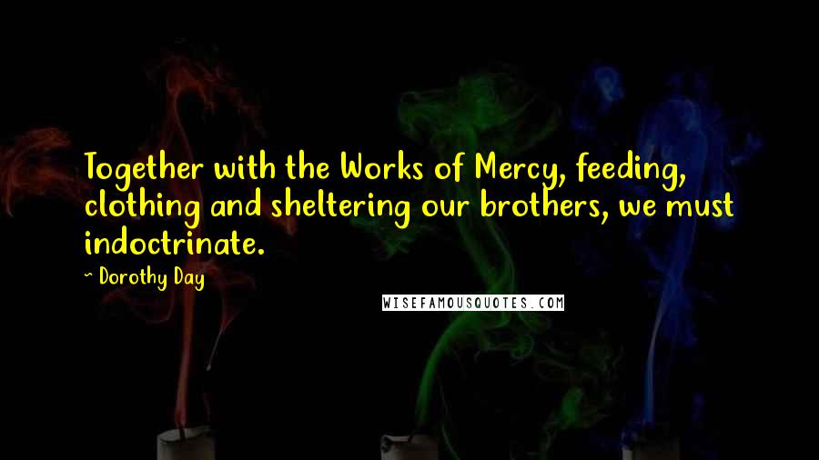 Dorothy Day Quotes: Together with the Works of Mercy, feeding, clothing and sheltering our brothers, we must indoctrinate.