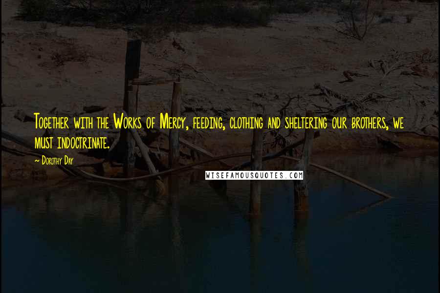 Dorothy Day Quotes: Together with the Works of Mercy, feeding, clothing and sheltering our brothers, we must indoctrinate.
